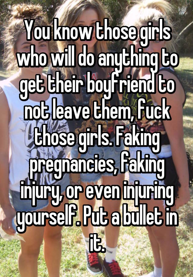 You know those girls who will do anything to get their boyfriend to not leave them, fuck those girls. Faking pregnancies, faking injury, or even injuring yourself. Put a bullet in it.