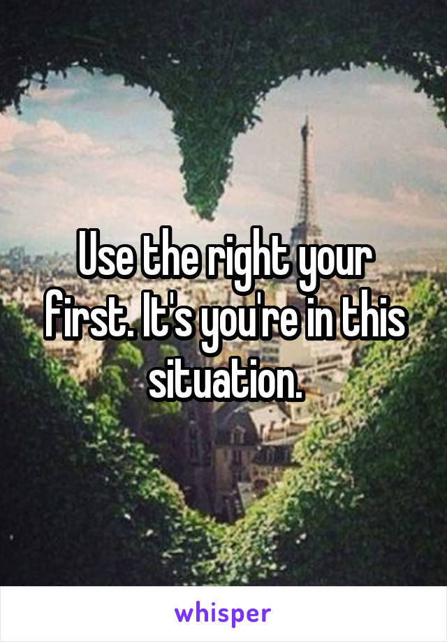 Use the right your first. It's you're in this situation.