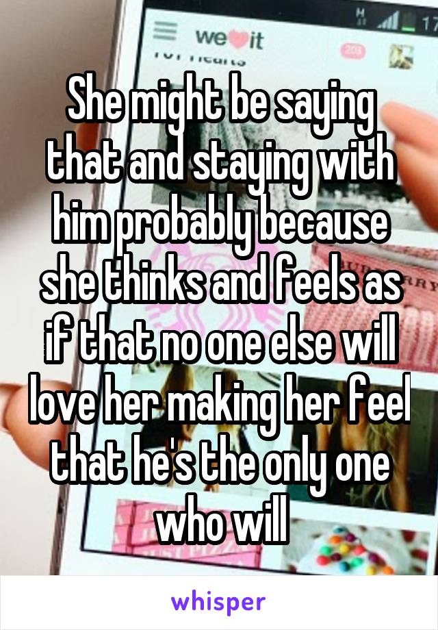 She might be saying that and staying with him probably because she thinks and feels as if that no one else will love her making her feel that he's the only one who will