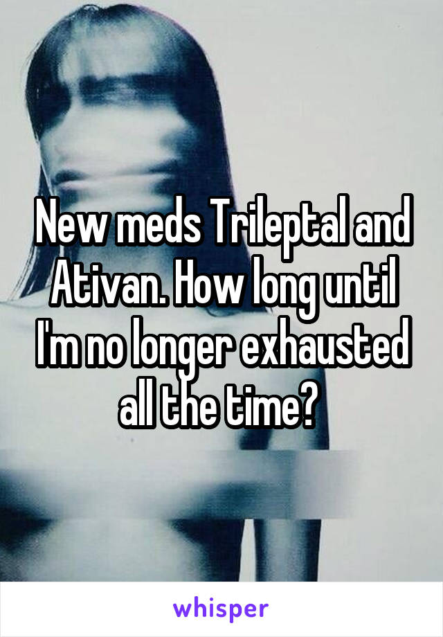 New meds Trileptal and Ativan. How long until I'm no longer exhausted all the time? 