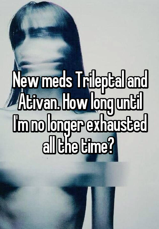 New meds Trileptal and Ativan. How long until I'm no longer exhausted all the time? 