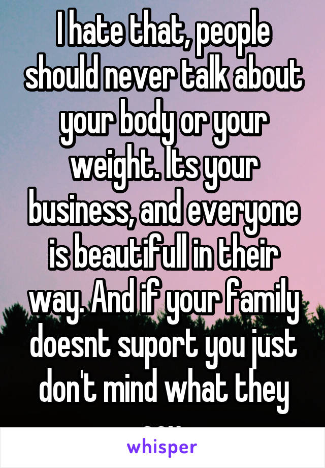 I hate that, people should never talk about your body or your weight. Its your business, and everyone is beautifull in their way. And if your family doesnt suport you just don't mind what they say.