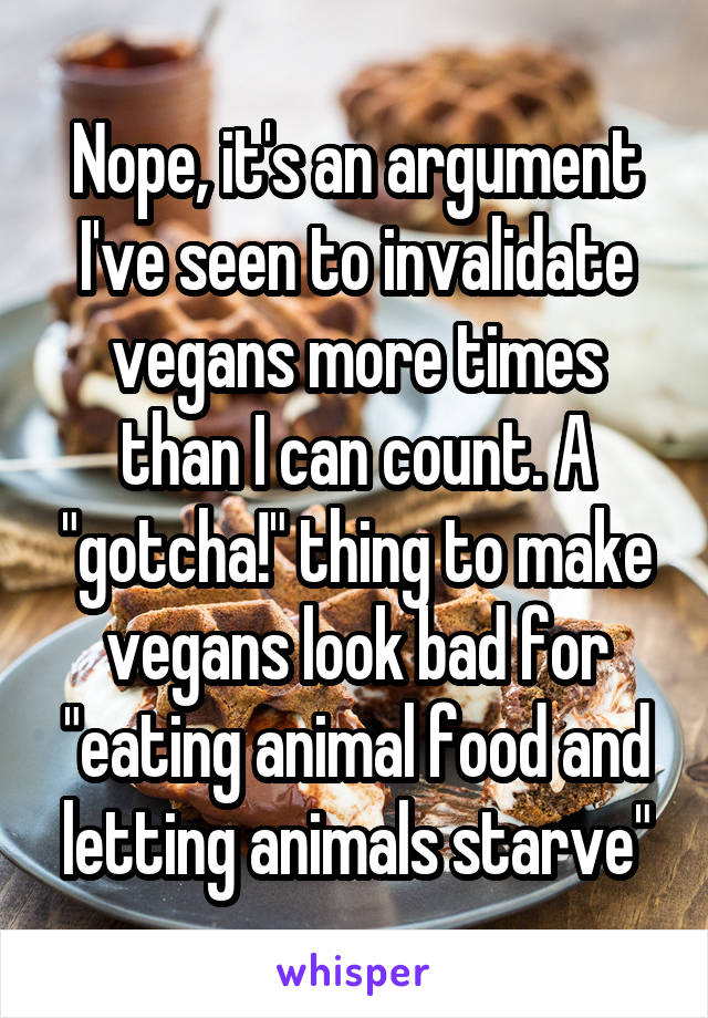 Nope, it's an argument I've seen to invalidate vegans more times than I can count. A "gotcha!" thing to make vegans look bad for "eating animal food and letting animals starve"