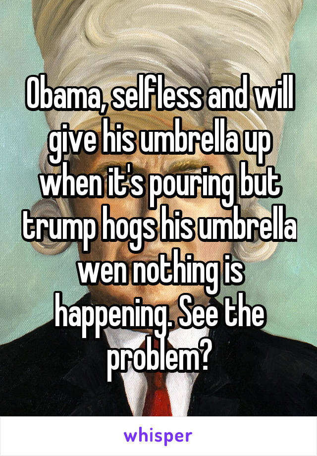 Obama, selfless and will give his umbrella up when it's pouring but trump hogs his umbrella wen nothing is happening. See the problem?