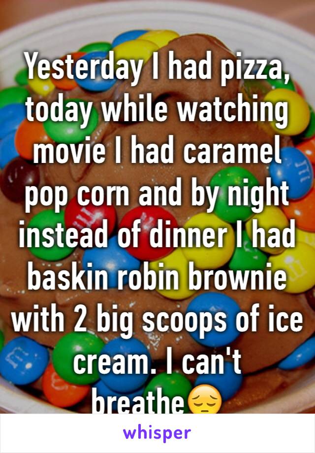 Yesterday I had pizza, today while watching movie I had caramel pop corn and by night instead of dinner I had baskin robin brownie with 2 big scoops of ice cream. I can't breathe😔