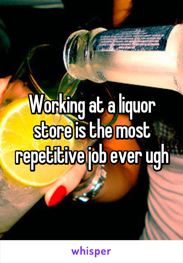 Working at a liquor store is the most repetitive job ever ugh