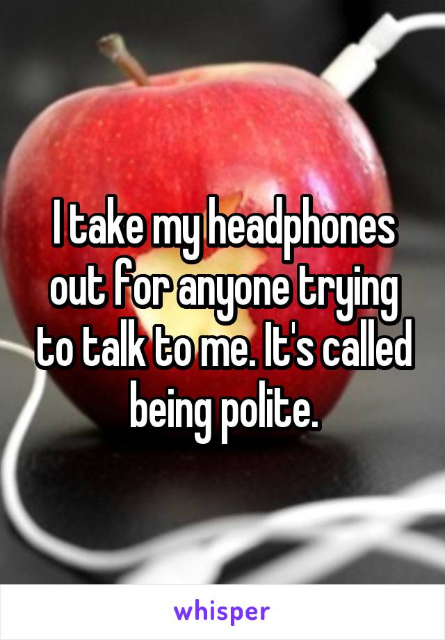 I take my headphones out for anyone trying to talk to me. It's called being polite.