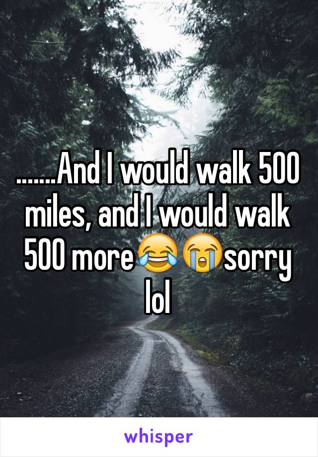 .......And I would walk 500 miles, and I would walk 500 more😂😭sorry lol