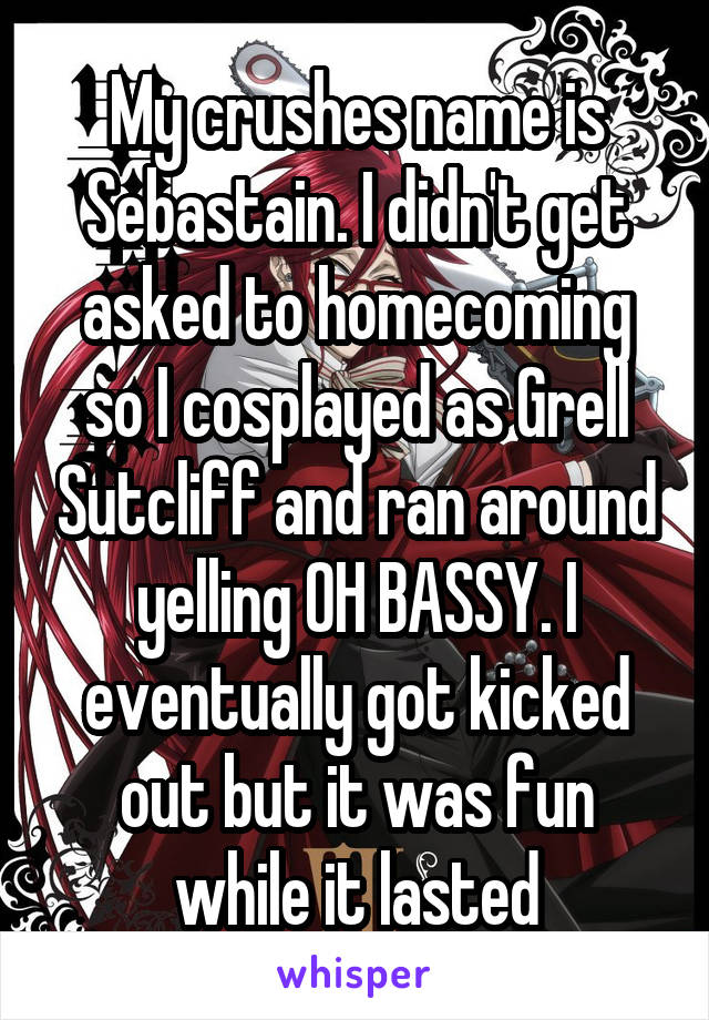 My crushes name is Sebastain. I didn't get asked to homecoming so I cosplayed as Grell Sutcliff and ran around yelling OH BASSY. I eventually got kicked out but it was fun while it lasted