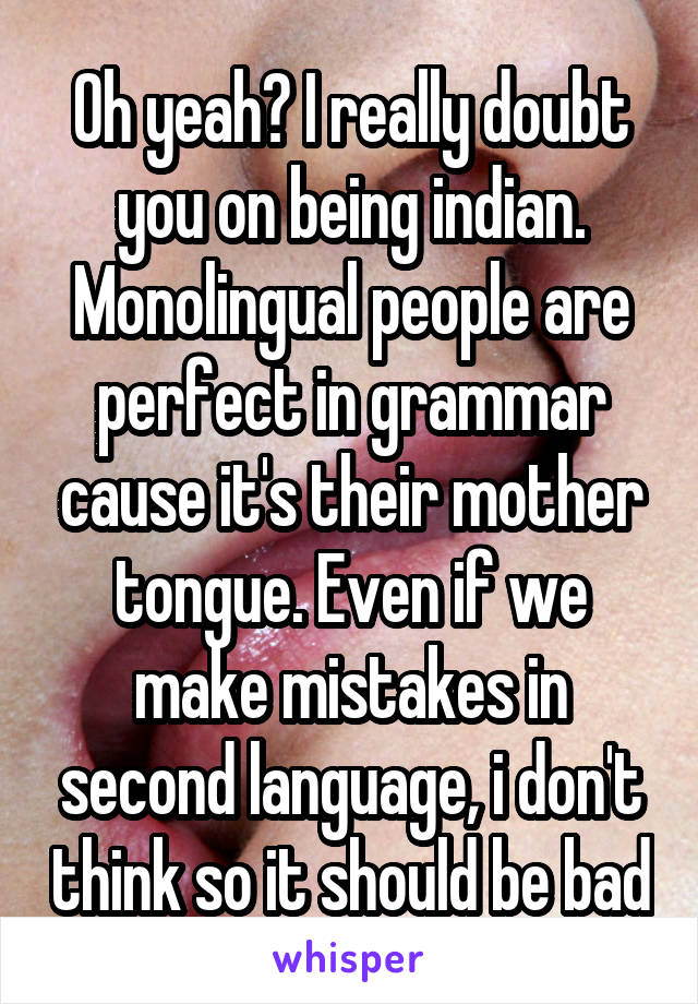 Oh yeah? I really doubt you on being indian. Monolingual people are perfect in grammar cause it's their mother tongue. Even if we make mistakes in second language, i don't think so it should be bad