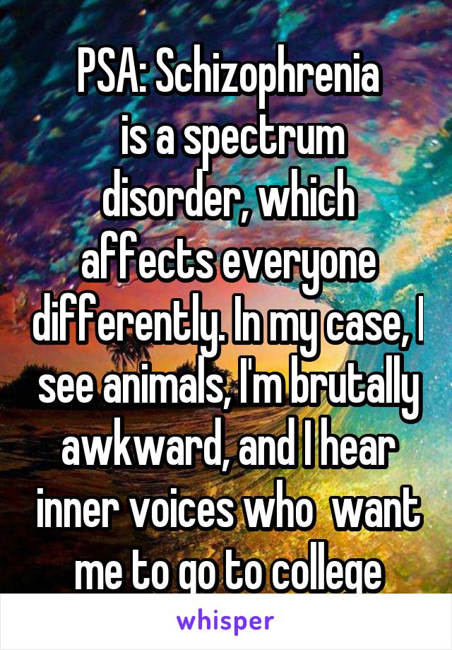 PSA: Schizophrenia
 is a spectrum disorder, which affects everyone differently. In my case, I see animals, I'm brutally awkward, and I hear inner voices who  want me to go to college