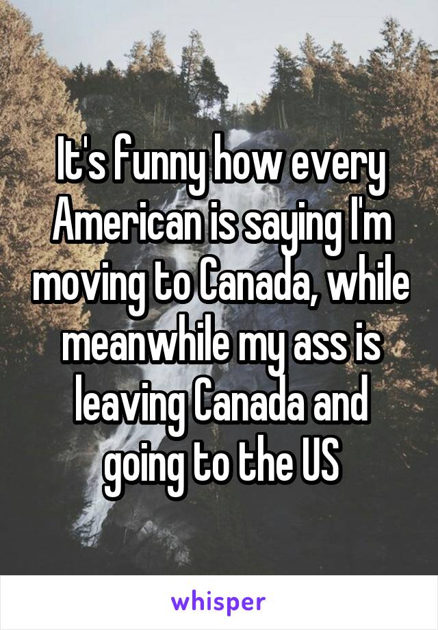 It's funny how every American is saying I'm moving to Canada, while meanwhile my ass is leaving Canada and going to the US