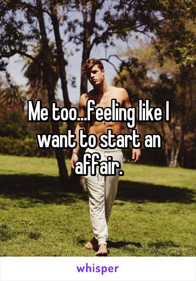 Me too...feeling like I want to start an affair.