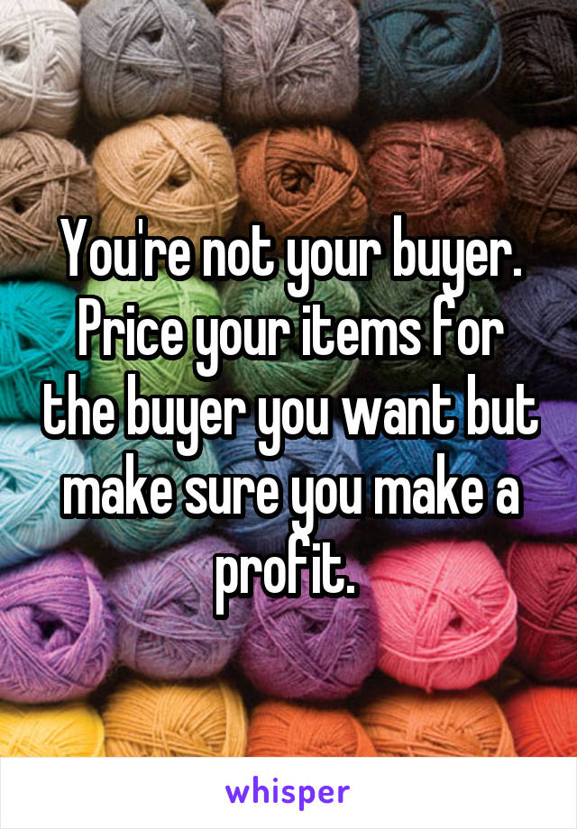 You're not your buyer. Price your items for the buyer you want but make sure you make a profit. 