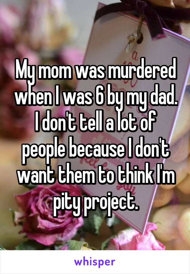 My mom was murdered when I was 6 by my dad. I don't tell a lot of people because I don't want them to think I'm pity project.