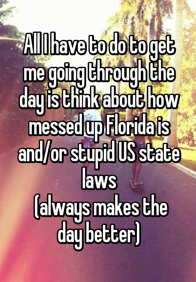 All I have to do to get me going through the day is think about how messed up Florida is and/or stupid US state laws
 (always makes the day better)