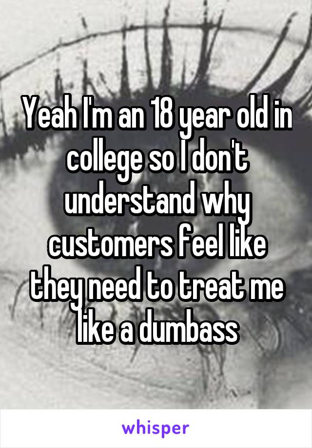 Yeah I'm an 18 year old in college so I don't understand why customers feel like they need to treat me like a dumbass