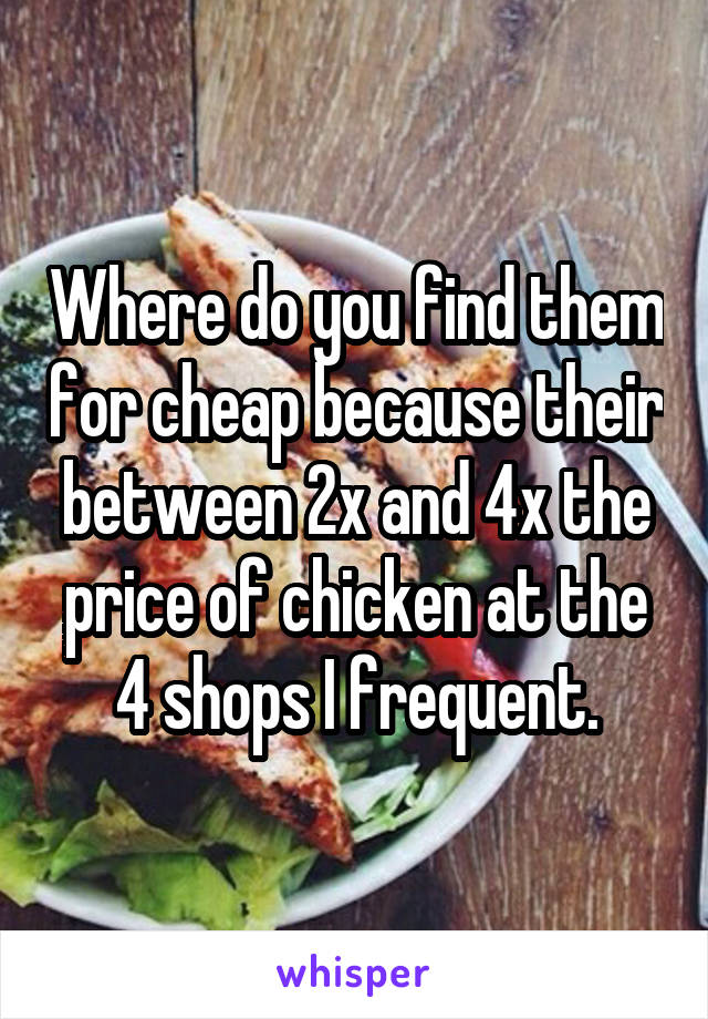 Where do you find them for cheap because their between 2x and 4x the price of chicken at the 4 shops I frequent.