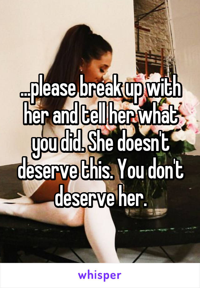 ...please break up with her and tell her what you did. She doesn't deserve this. You don't deserve her.