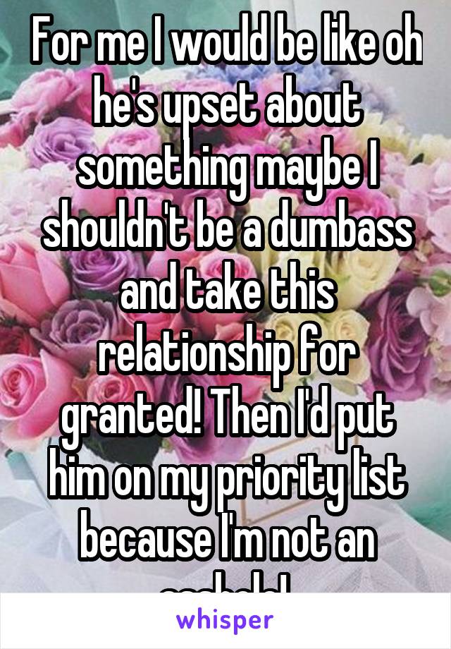 For me I would be like oh he's upset about something maybe I shouldn't be a dumbass and take this relationship for granted! Then I'd put him on my priority list because I'm not an asshole! 