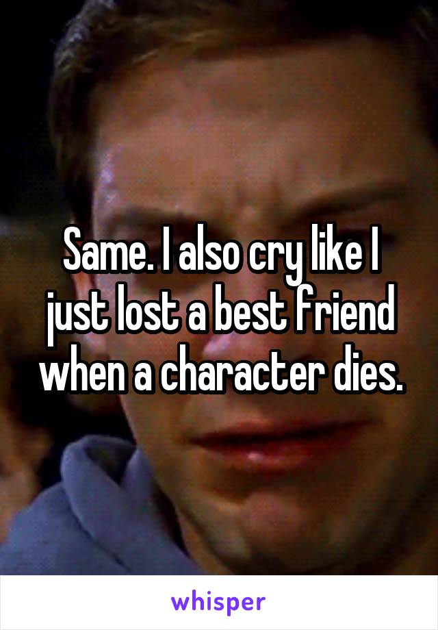 Same. I also cry like I just lost a best friend when a character dies.
