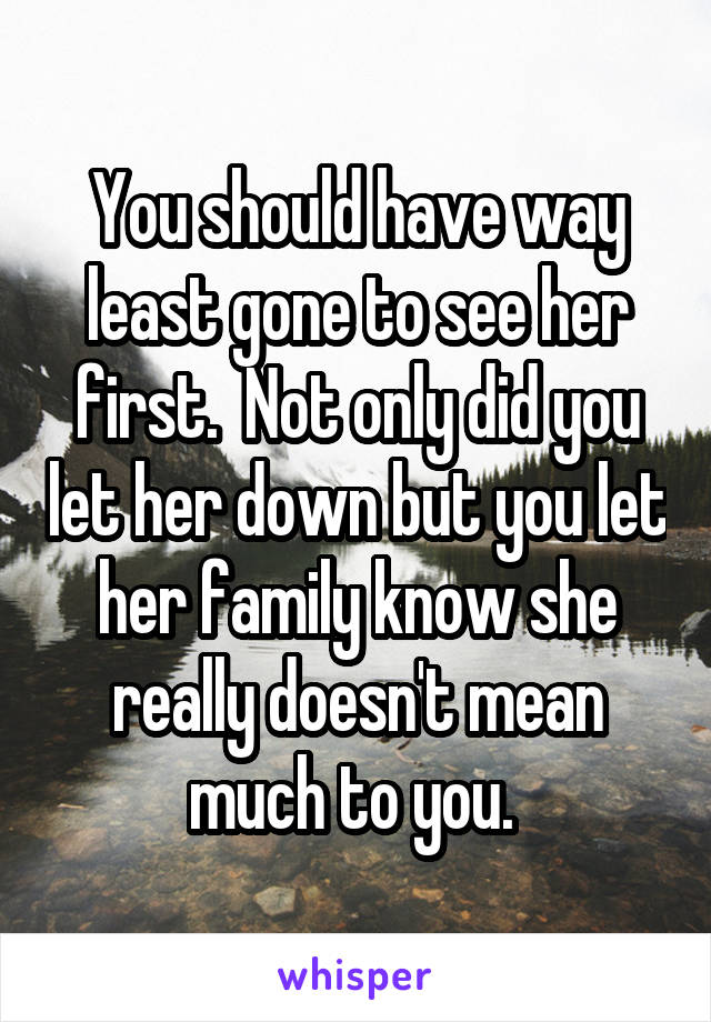 You should have way least gone to see her first.  Not only did you let her down but you let her family know she really doesn't mean much to you. 