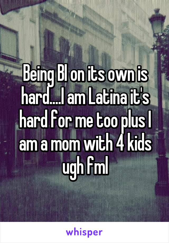 Being BI on its own is hard....I am Latina it's hard for me too plus I am a mom with 4 kids ugh fml