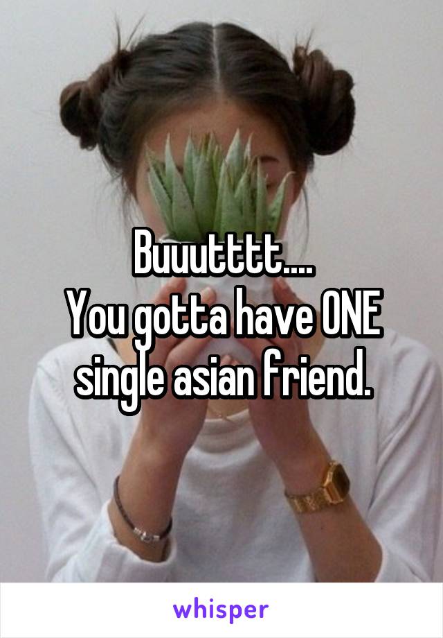 Buuutttt....
You gotta have ONE single asian friend.