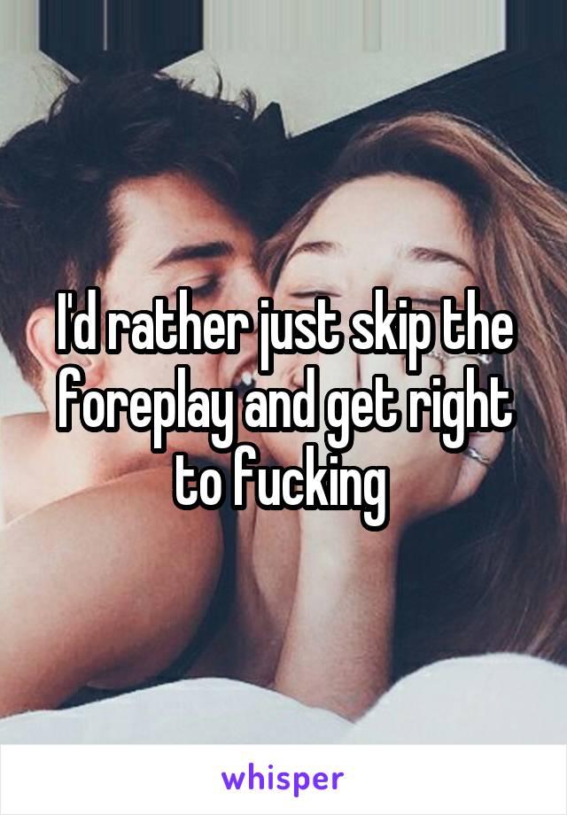 I'd rather just skip the foreplay and get right to fucking 