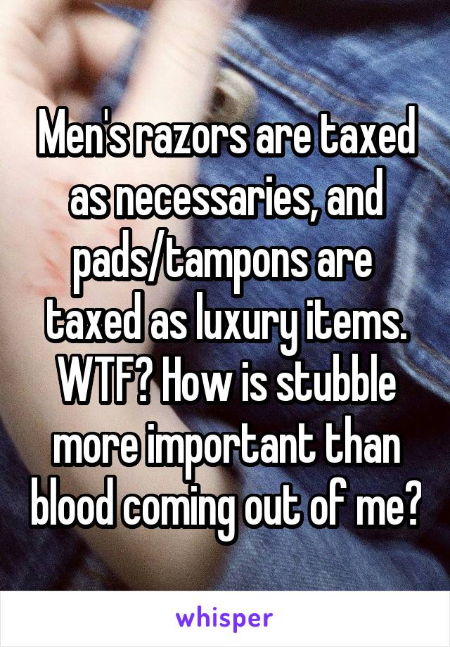 Men's razors are taxed as necessaries, and pads/tampons are  taxed as luxury items. WTF? How is stubble more important than blood coming out of me?