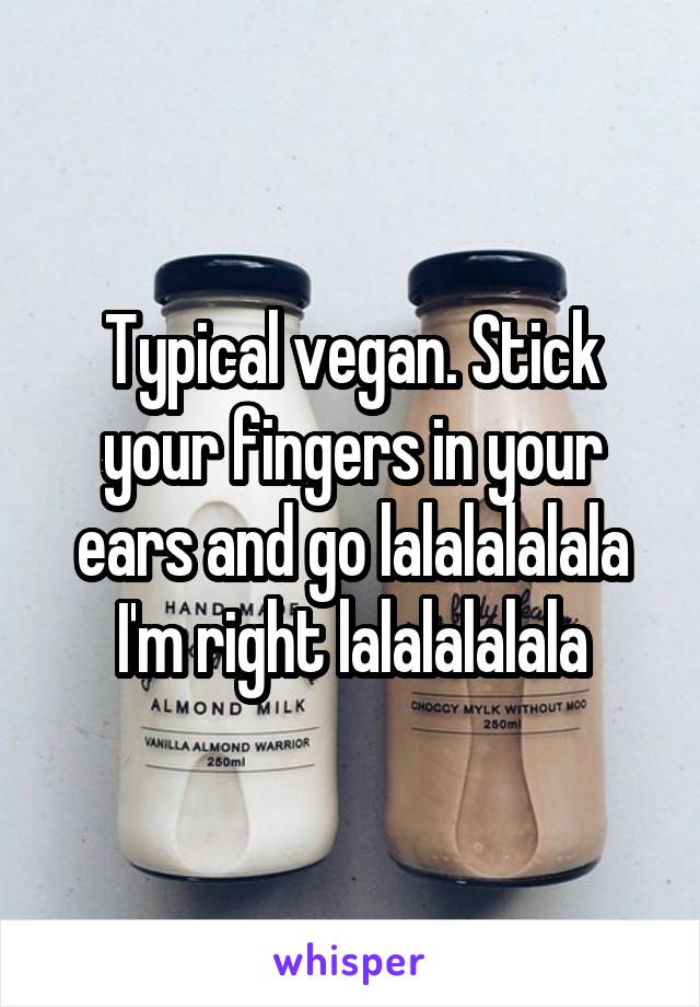 Typical vegan. Stick your fingers in your ears and go lalalalalala I'm right lalalalalala