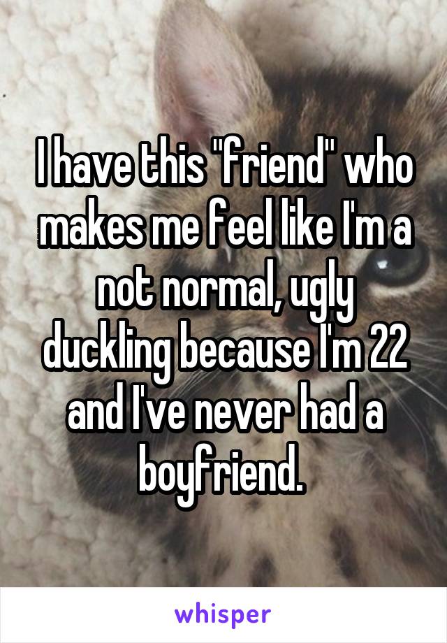 I have this "friend" who makes me feel like I'm a not normal, ugly duckling because I'm 22 and I've never had a boyfriend. 