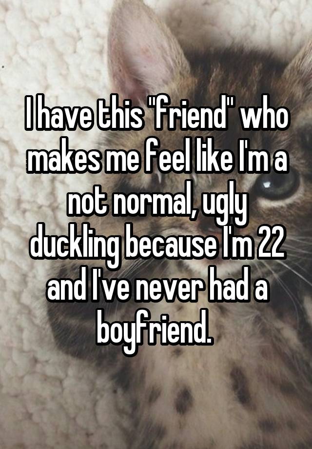 I have this "friend" who makes me feel like I'm a not normal, ugly duckling because I'm 22 and I've never had a boyfriend. 