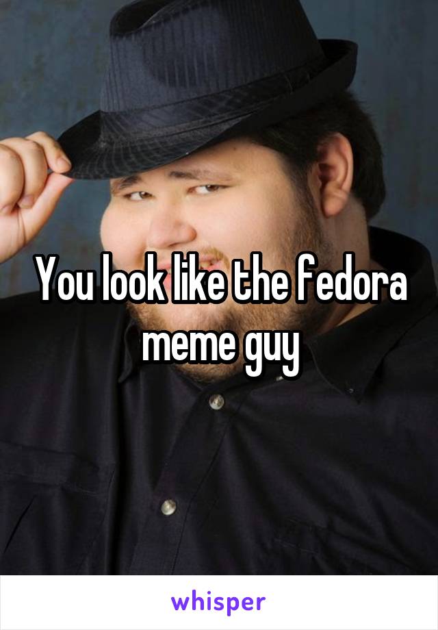 You look like the fedora meme guy