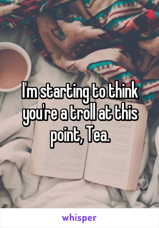 I'm starting to think you're a troll at this point, Tea.