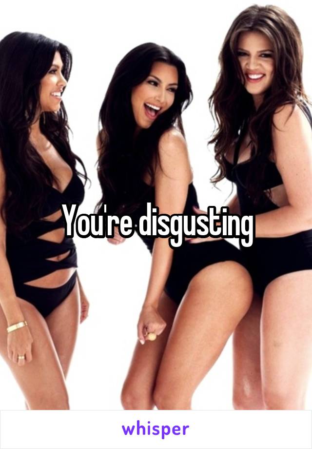 You're disgusting