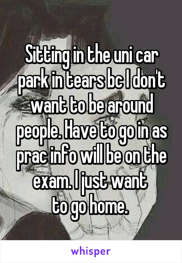 Sitting in the uni car park in tears bc I don't want to be around people. Have to go in as prac info will be on the exam. I just want 
to go home. 