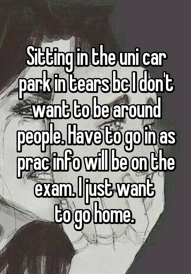 Sitting in the uni car park in tears bc I don't want to be around people. Have to go in as prac info will be on the exam. I just want 
to go home. 