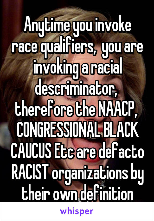 Anytime you invoke race qualifiers,  you are invoking a racial descriminator,  therefore the NAACP,  CONGRESSIONAL BLACK CAUCUS Etc are defacto RACIST organizations by their own definition