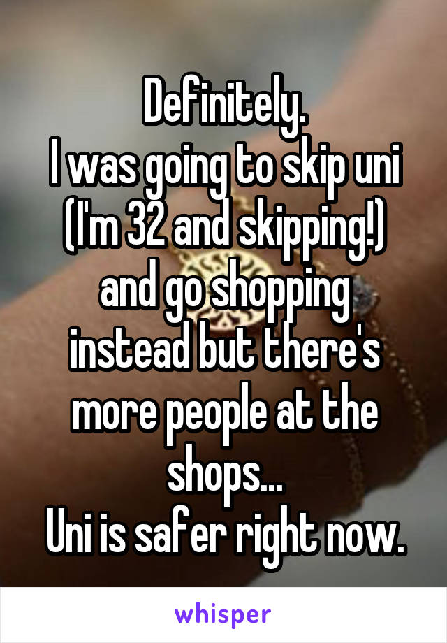 Definitely.
I was going to skip uni (I'm 32 and skipping!)
and go shopping instead but there's more people at the shops...
Uni is safer right now.