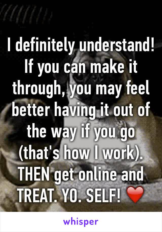 I definitely understand! If you can make it through, you may feel better having it out of the way if you go (that's how I work). THEN get online and TREAT. YO. SELF! ❤️