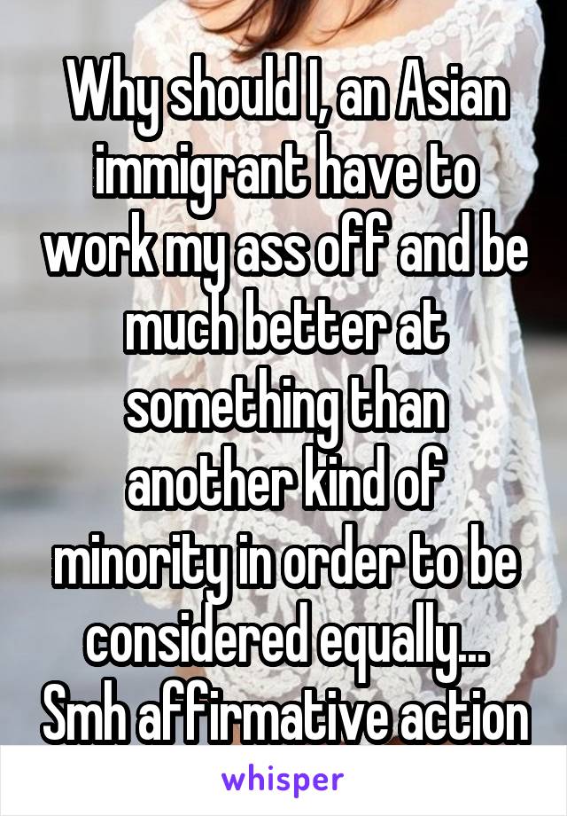 Why should I, an Asian immigrant have to work my ass off and be much better at something than another kind of minority in order to be considered equally... Smh affirmative action