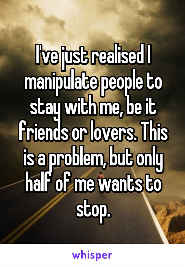 I've just realised I manipulate people to stay with me, be it friends or lovers. This is a problem, but only half of me wants to stop.