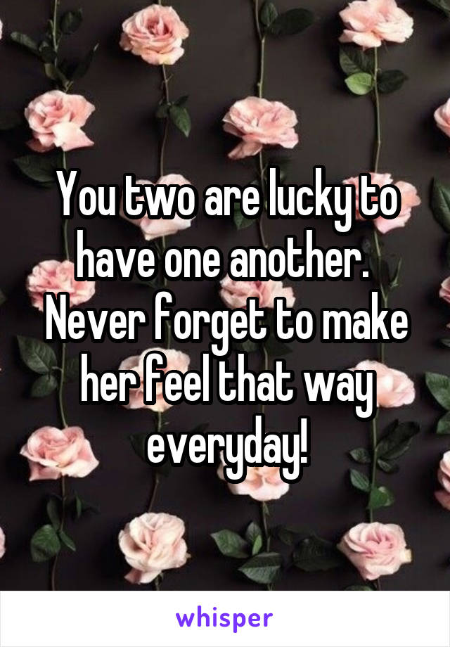 You two are lucky to have one another.  Never forget to make her feel that way everyday!