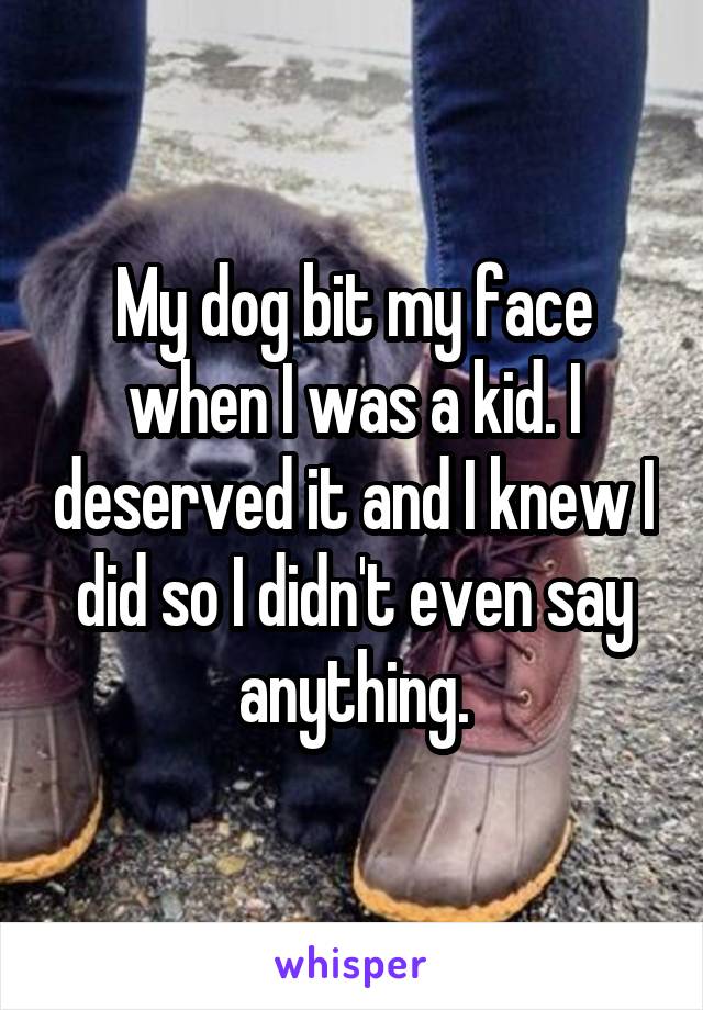 My dog bit my face when I was a kid. I deserved it and I knew I did so I didn't even say anything.
