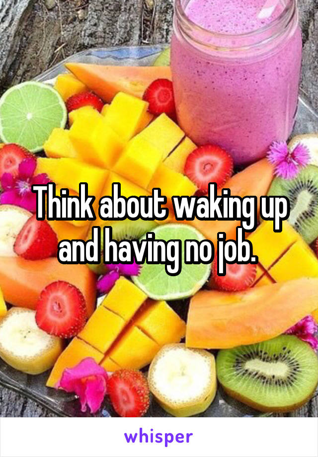 Think about waking up and having no job. 