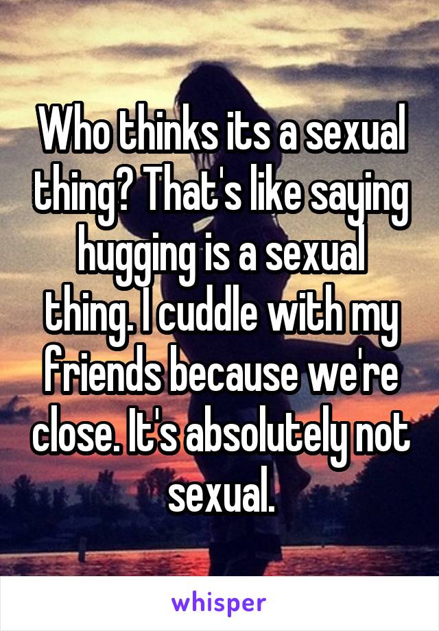 Who thinks its a sexual thing? That's like saying hugging is a sexual thing. I cuddle with my friends because we're close. It's absolutely not sexual.