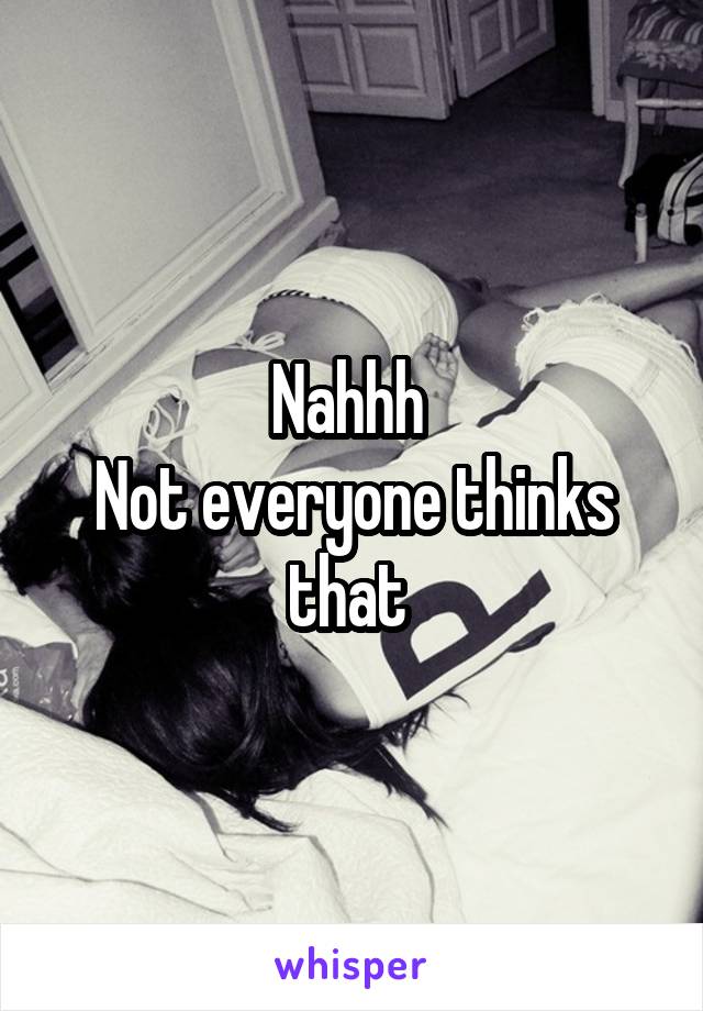Nahhh 
Not everyone thinks that 