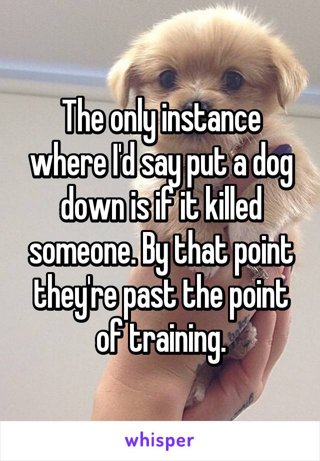 The only instance where I'd say put a dog down is if it killed someone. By that point they're past the point of training.