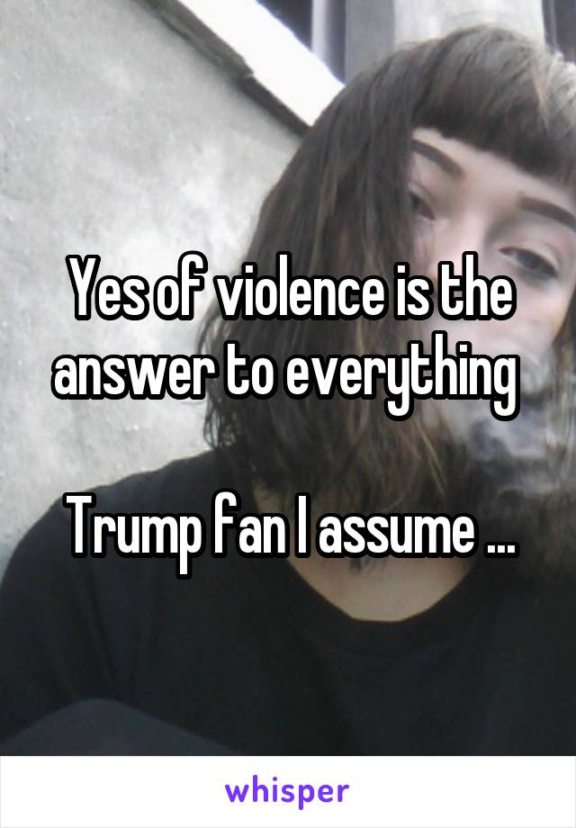 Yes of violence is the answer to everything 

Trump fan I assume ...